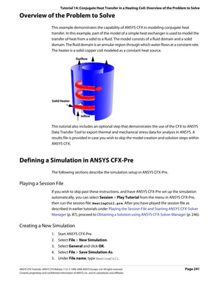 Tutorial 14: Conjugate Heat Transfer in a Heating Coil: Overview of the Problem to Solve

Overview of the Problem to Solve
                               This example demonstrates the capability of ANSYS CFX in modeling conjugate heat
                               transfer. In this example, part of the model of a simple heat exchanger is used to model the
                               transfer of heat from a solid to a fluid. The model consists of a fluid domain and a solid
                               domain. The fluid domain is an annular region through which water flows at a constant rate.
                               The heater is a solid copper coil modeled as a constant heat source.

                                                      Outflow




                               Solid Heater



                                                           Inflow


                               This tutorial also includes an optional step that demonstrates the use of the CFX to ANSYS
                               Data Transfer Tool to export thermal and mechanical stress data for analysis in ANSYS. A
                               results file is provided in case you wish to skip the model creation and solution steps within
                               ANSYS CFX.



Defining a Simulation in ANSYS CFX-Pre
                               The following sections describe the simulation setup in ANSYS CFX-Pre.

Playing a Session File
                               If you wish to skip past these instructions, and have ANSYS CFX-Pre set up the simulation
                               automatically, you can select Session > Play Tutorial from the menu in ANSYS CFX-Pre,
                               then run the session file: HeatingCoil.pre. After you have played the session file as
                               described in earlier tutorials under Playing the Session File and Starting ANSYS CFX-Solver
                               Manager (p. 87), proceed to Obtaining a Solution using ANSYS CFX-Solver Manager (p. 246).

Creating a New Simulation
                               1. Start ANSYS CFX-Pre.
                               2. Select File > New Simulation.
                               3. Select General and click OK.
                               4. Select File > Save Simulation As.
                               5. Under File name, type HeatingCoil.

ANSYS CFX Tutorials. ANSYS CFX Release 11.0. © 1996-2006 ANSYS Europe, Ltd. All rights reserved.                     Page 241
Contains proprietary and confidential information of ANSYS, Inc. and its subsidiaries and affiliates.
 