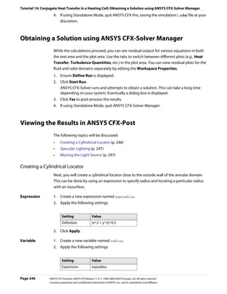 Tutorial 14: Conjugate Heat Transfer in a Heating Coil: Obtaining a Solution using ANSYS CFX-Solver Manager
                    4. If using Standalone Mode, quit ANSYS CFX-Pre, saving the simulation (.cfx) file at your
                       discretion.



Obtaining a Solution using ANSYS CFX-Solver Manager
                    While the calculations proceed, you can see residual output for various equations in both
                    the text area and the plot area. Use the tabs to switch between different plots (e.g., Heat
                    Transfer, Turbulence Quantities, etc.) in the plot area. You can view residual plots for the
                    fluid and solid domains separately by editing the Workspace Properties.
                    1. Ensure Define Run is displayed.
                    2. Click Start Run.
                       ANSYS CFX-Solver runs and attempts to obtain a solution. This can take a long time
                       depending on your system. Eventually a dialog box is displayed.
                    3. Click Yes to post-process the results.
                    4. If using Standalone Mode, quit ANSYS CFX-Solver Manager.



Viewing the Results in ANSYS CFX-Post
                    The following topics will be discussed:
                    •     Creating a Cylindrical Locator (p. 246)
                    •     Specular Lighting (p. 247)
                    •     Moving the Light Source (p. 247)

Creating a Cylindrical Locator
                    Next, you will create a cylindrical locator close to the outside wall of the annular domain.
                    This can be done by using an expression to specify radius and locating a particular radius
                    with an isosurface.

Expression          1. Create a new expression named expradius.
                    2. Apply the following settings


                            Setting                     Value
                            Definition                  (x^2 + y^2)^0.5

                    3. Click Apply.

Variable            1. Create a new variable named radius.
                    2. Apply the following settings


                            Setting                     Value
                            Expression                  expradius


Page 246         ANSYS CFX Tutorials. ANSYS CFX Release 11.0. © 1996-2006 ANSYS Europe, Ltd. All rights reserved.
                 Contains proprietary and confidential information of ANSYS, Inc. and its subsidiaries and affiliates.
 