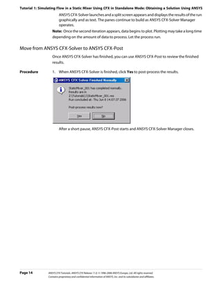 Tutorial 1: Simulating Flow in a Static Mixer Using CFX in Standalone Mode: Obtaining a Solution Using ANSYS
                         ANSYS CFX-Solver launches and a split screen appears and displays the results of the run
                         graphically and as text. The panes continue to build as ANSYS CFX-Solver Manager
                         operates.
                   Note: Once the second iteration appears, data begins to plot. Plotting may take a long time
                   depending on the amount of data to process. Let the process run.

Move from ANSYS CFX-Solver to ANSYS CFX-Post
                   Once ANSYS CFX-Solver has finished, you can use ANSYS CFX-Post to review the finished
                   results.

Procedure          1. When ANSYS CFX-Solver is finished, click Yes to post-process the results.




                         After a short pause, ANSYS CFX-Post starts and ANSYS CFX-Solver Manager closes.




Page 14         ANSYS CFX Tutorials. ANSYS CFX Release 11.0. © 1996-2006 ANSYS Europe, Ltd. All rights reserved.
                Contains proprietary and confidential information of ANSYS, Inc. and its subsidiaries and affiliates.
 