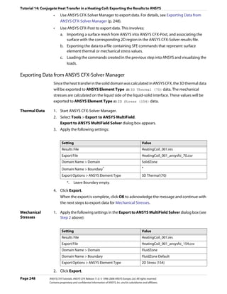 Tutorial 14: Conjugate Heat Transfer in a Heating Coil: Exporting the Results to ANSYS
                    •     Use ANSYS CFX-Solver Manager to export data. For details, see Exporting Data from
                          ANSYS CFX-Solver Manager (p. 248).
                    •     Use ANSYS CFX-Post to export data. This involves:
                          a. Importing a surface mesh from ANSYS into ANSYS CFX-Post, and associating the
                             surface with the corresponding 2D region in the ANSYS CFX-Solver results file.
                          b. Exporting the data to a file containing SFE commands that represent surface
                             element thermal or mechanical stress values.
                          c. Loading the commands created in the previous step into ANSYS and visualizing the
                             loads.

Exporting Data from ANSYS CFX-Solver Manager
                    Since the heat transfer in the solid domain was calculated in ANSYS CFX, the 3D thermal data
                    will be exported to ANSYS Element Type as 3D Thermal (70) data. The mechanical
                    stresses are calculated on the liquid side of the liquid-solid interface. These values will be
                    exported to ANSYS Element Type as 2D Stress (154) data.

Thermal Data        1. Start ANSYS CFX-Solver Manager.
                    2. Select Tools > Export to ANSYS MultiField.
                       Export to ANSYS MultiField Solver dialog box appears.
                    3. Apply the following settings:


                            Setting                                                                    Value
                            Results File                                                               HeatingCoil_001.res
                            Export File                                                                HeatingCoil_001_ansysfsi_70.csv
                            Domain Name > Domain                                                       SolidZone
                            Domain Name > Boundary                *                                    *
                            Export Options > ANSYS Element Type                                        3D Thermal (70)
                                 *.    Leave Boundary empty.

                    4. Click Export.
                          When the export is complete, click OK to acknowledge the message and continue with
                          the next steps to export data for Mechanical Stresses.

Mechanical          1. Apply the following settings in the Export to ANSYS MultiField Solver dialog box (see
Stresses               Step 2 above):


                            Setting                                                                    Value
                            Results File                                                               HeatingCoil_001.res
                            Export File                                                                HeatingCoil_001_ansysfsi_154.csv
                            Domain Name > Domain                                                       FluidZone
                            Domain Name > Boundary                                                     FluidZone Default
                            Export Options > ANSYS Element Type                                        2D Stress (154)

                    2. Click Export.
Page 248         ANSYS CFX Tutorials. ANSYS CFX Release 11.0. © 1996-2006 ANSYS Europe, Ltd. All rights reserved.
                 Contains proprietary and confidential information of ANSYS, Inc. and its subsidiaries and affiliates.
 