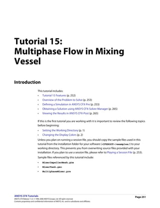 Tutorial 15:
Multiphase Flow in Mixing
Vessel

Introduction
                               This tutorial includes:
                               •     Tutorial 15 Features (p. 252)
                               •     Overview of the Problem to Solve (p. 253)
                               •     Defining a Simulation in ANSYS CFX-Pre (p. 253)
                               •     Obtaining a Solution using ANSYS CFX-Solver Manager (p. 265)
                               •     Viewing the Results in ANSYS CFX-Post (p. 265)

                               If this is the first tutorial you are working with it is important to review the following topics
                               before beginning:
                               •     Setting the Working Directory (p. 1)
                               •     Changing the Display Colors (p. 2)
                               Unless you plan on running a session file, you should copy the sample files used in this
                               tutorial from the installation folder for your software (<CFXROOT>/examples/) to your
                               working directory. This prevents you from overwriting source files provided with your
                               installation. If you plan to use a session file, please refer to Playing a Session File (p. 253).
                               Sample files referenced by this tutorial include:
                               •     MixerImpellerMesh.gtm
                               •     MixerTank.geo
                               •     MultiphaseMixer.pre




ANSYS CFX Tutorials                                                                                                      Page 251
ANSYS CFX Release 11.0. © 1996-2006 ANSYS Europe, Ltd. All rights reserved.
Contains proprietary and confidential information of ANSYS, Inc. and its subsidiaries and affiliates.
 