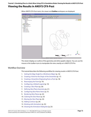 Tutorial 1: Simulating Flow in a Static Mixer Using CFX in Standalone Mode: Viewing the Results in ANSYS CFX-Post

Viewing the Results in ANSYS CFX-Post
                               When ANSYS CFX-Post starts, the viewer and Outline workspace are displayed.




                               The viewer displays an outline of the geometry and other graphic objects. You can use the
                               mouse or the toolbar icons to manipulate the view, exactly as in ANSYS CFX-Pre.

Workflow Overview
                               This tutorial describes the following workflow for viewing results in ANSYS CFX-Post:
                               1. Setting the Edge Angle for a Wireframe Object (p. 16)
                               2. Creating a Point for the Origin of the Streamline (p. 17)
                               3. Creating a Streamline Originating from a Point (p. 18)
                               4. Rearranging the Point (p. 19)
                               5. Configuring a Default Legend (p. 19)
                               6. Creating a Slice Plane (p. 20)
                               7. Defining Slice Plane Geometry (p. 21)
                               8. Configuring Slice Plane Views (p. 21)
                               9. Rendering Slice Planes (p. 22)
                               10. Coloring the Slice Plane (p. 23)
                               11. Moving the Slice Plane (p. 23)
                               12. Adding Contours (p. 24)
                               13. Working with Animations (p. 25)
                               14. Showing the Animation Dialog Box (p. 25)

ANSYS CFX Tutorials. ANSYS CFX Release 11.0. © 1996-2006 ANSYS Europe, Ltd. All rights reserved.                  Page 15
Contains proprietary and confidential information of ANSYS, Inc. and its subsidiaries and affiliates.
 