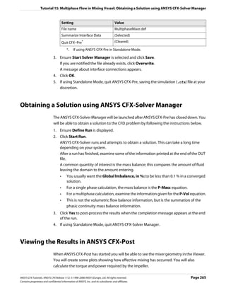 Tutorial 15: Multiphase Flow in Mixing Vessel: Obtaining a Solution using ANSYS CFX-Solver Manager


                                         Setting                                        Value
                                         File name                                      MultiphaseMixer.def
                                         Summarize Interface Data                       (Selected)
                                         Quit CFX–Pre*                                  (Cleared)

                                            *.   If using ANSYS CFX-Pre in Standalone Mode.

                               3. Ensure Start Solver Manager is selected and click Save.
                                  If you are notified the file already exists, click Overwrite.
                                  A message about interface connections appears.
                               4. Click OK.
                               5. If using Standalone Mode, quit ANSYS CFX-Pre, saving the simulation (.cfx) file at your
                                  discretion.



Obtaining a Solution using ANSYS CFX-Solver Manager
                               The ANSYS CFX-Solver Manager will be launched after ANSYS CFX-Pre has closed down. You
                               will be able to obtain a solution to the CFD problem by following the instructions below.
                               1. Ensure Define Run is displayed.
                               2. Click Start Run.
                                  ANSYS CFX-Solver runs and attempts to obtain a solution. This can take a long time
                                  depending on your system.
                                  After a run has finished, examine some of the information printed at the end of the OUT
                                  file.
                                  A common quantity of interest is the mass balance; this compares the amount of fluid
                                  leaving the domain to the amount entering.
                                     •      You usually want the Global Imbalance, in %: to be less than 0.1 % in a converged
                                            solution.
                                     •      For a single phase calculation, the mass balance is the P-Mass equation.
                                     •      For a multiphase calculation, examine the information given for the P-Vol equation.
                                     •      This is not the volumetric flow balance information, but is the summation of the
                                            phasic continuity mass balance information.
                               3. Click Yes to post-process the results when the completion message appears at the end
                                  of the run.
                               4. If using Standalone Mode, quit ANSYS CFX-Solver Manager.



Viewing the Results in ANSYS CFX-Post
                               When ANSYS CFX-Post has started you will be able to see the mixer geometry in the Viewer.
                               You will create some plots showing how effective mixing has occurred. You will also
                               calculate the torque and power required by the impeller.

ANSYS CFX Tutorials. ANSYS CFX Release 11.0. © 1996-2006 ANSYS Europe, Ltd. All rights reserved.                       Page 265
Contains proprietary and confidential information of ANSYS, Inc. and its subsidiaries and affiliates.
 