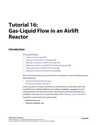 Tutorial 16:
Gas-Liquid Flow in an Airlift
Reactor

Introduction
                               This tutorial includes:
                               •     Tutorial 16 Features (p. 270)
                               •     Overview of the Problem to Solve (p. 270)
                               •     Defining a Simulation in ANSYS CFX-Pre (p. 271)
                               •     Obtaining a Solution using ANSYS CFX-Solver Manager (p. 277)
                               •     Viewing the Results in ANSYS CFX-Post (p. 278)
                               •     Additional Fine Mesh Simulation Results (p. 280)

                               If this is the first tutorial you are working with it is important to review the following topics
                               before beginning:
                               •     Setting the Working Directory (p. 1)
                               •     Changing the Display Colors (p. 2)
                               Unless you plan on running a session file, you should copy the sample files used in this
                               tutorial from the installation folder for your software (<CFXROOT>/examples/) to your
                               working directory. This prevents you from overwriting source files provided with your
                               installation. If you plan to use a session file, please refer to Playing a Session File (p. 271).
                               Sample files referenced by this tutorial include:
                               •     BubbleColumn.pre
                               •     BubbleColumnMesh.gtm




ANSYS CFX Tutorials                                                                                                      Page 269
ANSYS CFX Release 11.0. © 1996-2006 ANSYS Europe, Ltd. All rights reserved.
Contains proprietary and confidential information of ANSYS, Inc. and its subsidiaries and affiliates.
 