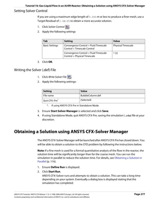 Tutorial 16: Gas-Liquid Flow in an Airlift Reactor: Obtaining a Solution using ANSYS CFX-Solver Manager

Setting Solver Control
                               If you are using a maximum edge length of 0.005 m or less to produce a finer mesh, use a
                               Target Residual of 1.0E-05 to obtain a more accurate solution.

                               1. Click Solver Control                   .
                               2. Apply the following settings


                                      Tab                         Setting                                  Value
                                      Basic Settings              Convergence Control > Fluid Timescale    Physical Timescale
                                                                  Control > Timescale Control
                                                                  Convergence Control > Fluid Timescale    1 [s]
                                                                  Control > Physical Timescale

                               3. Click OK.

Writing the Solver (.def) File
                               1. Click Write Solver File                    .
                               2. Apply the following settings:


                                      Setting                                           Value
                                      File name                                         BubbleColumn.def
                                      Quit CFX–Pre*                                     (Selected)

                                           *.    If using ANSYS CFX-Pre in Standalone Mode.

                               3. Ensure Start Solver Manager is selected and click Save.
                               4. If using Standalone Mode, quit ANSYS CFX-Pre, saving the simulation (.cfx) file at your
                                  discretion.



Obtaining a Solution using ANSYS CFX-Solver Manager
                               The ANSYS CFX-Solver Manager will be launched after ANSYS CFX-Pre has closed down. You
                               will be able to obtain a solution to the CFD problem by following the instructions below.

                               Note: If a fine mesh is used for a formal quantitative analysis of the flow in the reactor, the
                               solution time will be significantly longer than for the coarse mesh. You can run the
                               simulation in parallel to reduce the solution time. For details, see Obtaining a Solution in
                               Parallel (p. 116).

                               1. Ensure Define Run is displayed.
                               2. Click Start Run.
                                  ANSYS CFX-Solver runs and attempts to obtain a solution. This can take a long time
                                  depending on your system. Eventually a dialog box is displayed stating that the
                                  simulation has completed.


ANSYS CFX Tutorials. ANSYS CFX Release 11.0. © 1996-2006 ANSYS Europe, Ltd. All rights reserved.                                Page 277
Contains proprietary and confidential information of ANSYS, Inc. and its subsidiaries and affiliates.
 