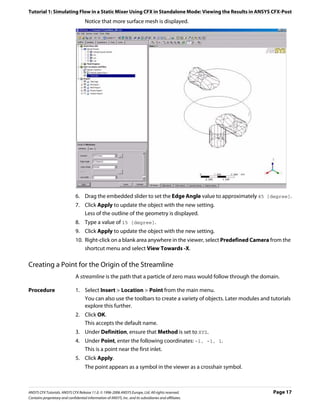 Tutorial 1: Simulating Flow in a Static Mixer Using CFX in Standalone Mode: Viewing the Results in ANSYS CFX-Post
                                     Notice that more surface mesh is displayed.




                               6. Drag the embedded slider to set the Edge Angle value to approximately 45 [degree].
                               7. Click Apply to update the object with the new setting.
                                  Less of the outline of the geometry is displayed.
                               8. Type a value of 15 [degree].
                               9. Click Apply to update the object with the new setting.
                               10. Right-click on a blank area anywhere in the viewer, select Predefined Camera from the
                                   shortcut menu and select View Towards -X.

Creating a Point for the Origin of the Streamline
                               A streamline is the path that a particle of zero mass would follow through the domain.

Procedure                      1. Select Insert > Location > Point from the main menu.
                                  You can also use the toolbars to create a variety of objects. Later modules and tutorials
                                  explore this further.
                               2. Click OK.
                                  This accepts the default name.
                               3. Under Definition, ensure that Method is set to XYZ.
                               4. Under Point, enter the following coordinates: -1, -1, 1.
                                  This is a point near the first inlet.
                               5. Click Apply.
                                     The point appears as a symbol in the viewer as a crosshair symbol.



ANSYS CFX Tutorials. ANSYS CFX Release 11.0. © 1996-2006 ANSYS Europe, Ltd. All rights reserved.                   Page 17
Contains proprietary and confidential information of ANSYS, Inc. and its subsidiaries and affiliates.
 