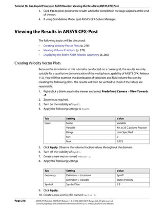 Tutorial 16: Gas-Liquid Flow in an Airlift Reactor: Viewing the Results in ANSYS CFX-Post
                     3. Click Yes to post-process the results when the completion message appears at the end
                        of the run.
                     4. If using Standalone Mode, quit ANSYS CFX-Solver Manager.



Viewing the Results in ANSYS CFX-Post
                     The following topics will be discussed:
                     •     Creating Velocity Vector Plots (p. 278)
                     •     Viewing Volume Fractions (p. 279)
                     •     Displaying the Entire Airlift Reactor Geometry (p. 280)

Creating Velocity Vector Plots
                     Because the simulation in this tutorial is conducted on a coarse grid, the results are only
                     suitable for a qualitative demonstration of the multiphase capability of ANSYS CFX, Release
                     11.0. You will first examine the distribution of velocities and fluid volume fraction by
                     creating the following plots. The results will then be verified to check if the values are
                     reasonable.
                     1. Right-click a blank area in the viewer and select Predefined Camera > View Towards
                        -Z.
                     2. Zoom in as required.
                     3. Turn on the visibility of SymP1.
                     4. Apply the following settings to SymP1.


                             Tab                         Setting                                                          Value
                             Color                       Mode                                                             Variable
                                                         Variable                                                         Air at 25 C.Volume Fraction
                                                         Range                                                            User Specified
                                                         Min                                                              0
                                                         Max                                                              0.025

                     5. Click Apply. Observe the volume fraction values throughout the domain.
                     6. Turn off the visibility of SymP1.
                     7. Create a new vector named Vector 1.
                     8. Apply the following settings


                             Tab                         Setting                                                          Value
                             Geometry                    Definition > Locations                                           SymP1
                                                         Definition > Variable                                            Water.Velocity
                             Symbol                      Symbol Size                                                      0.3

                     9. Click Apply.
                     10. Create a new vector plot named Vector 2.
Page 278          ANSYS CFX Tutorials. ANSYS CFX Release 11.0. © 1996-2006 ANSYS Europe, Ltd. All rights reserved.
                  Contains proprietary and confidential information of ANSYS, Inc. and its subsidiaries and affiliates.
 
