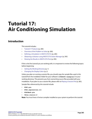 Tutorial 17:
Air Conditioning Simulation

Introduction
                               This tutorial includes:
                               •     Tutorial 17 Features (p. 284)
                               •     Overview of the Problem to Solve (p. 285)
                               •     Defining a Simulation in ANSYS CFX-Pre (p. 285)
                               •     Obtaining a Solution using ANSYS CFX-Solver Manager (p. 295)
                               •     Viewing the Results in ANSYS CFX-Post (p. 295)

                               If this is the first tutorial you are working with, it is important to review the following topics
                               before beginning:
                               •     Setting the Working Directory (p. 1)
                               •     Changing the Display Colors (p. 2)
                               Unless you plan on running a session file, you should copy the sample files used in this
                               tutorial from the installation folder for your software (<CFXROOT>/examples/) to your
                               working directory. This prevents you from overwriting source files provided with your
                               installation. If you plan to use a session file, please refer to Playing a Session File (p. 285).
                               Sample files referenced by this tutorial include:
                               •     HVAC.pre
                               •     HVAC_expressions.ccl
                               •     HVACMesh.gtm
                               •     TStat_Control.F
                               Note: You must have a Fortran compiler installed on your system to perform this tutorial.




ANSYS CFX Tutorials                                                                                                      Page 283
ANSYS CFX Release 11.0. © 1996-2006 ANSYS Europe, Ltd. All rights reserved.
Contains proprietary and confidential information of ANSYS, Inc. and its subsidiaries and affiliates.
 