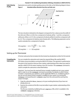 Tutorial 17: Air Conditioning Simulation: Defining a Simulation in ANSYS CFX-Pre
Inlet Velocity                 Expressions are used to simulate guiding vanes at the inlet, as the following diagram shows:
Profile                        Figure 1                 Intended airflow direction from the roof inlet vent


                                                                                                               Roof Inlet Vent


                                                            z                x=0.15                           x=0.05




                                                                                                              Wall

                                       x




                               The two x locations indicated on the diagram correspond to the x values across the width of
                               the inlet vent. When x is 0.05, the z component of velocity will be -1 and the x component
                               will be zero. When x is 0.15, the x component of velocity will be 0.5 and the z component will
                               be -0.5. The x component of velocity varies linearly with x. The following expression can be
                               used to calculate the x component of velocity:

                                                  x – 0.05
                               XCompInlet = 0.5 × ------------------ = 5 ( x – 0.05 )
                                                        0.1                                                                       (Eqn. 1)
                               ZCompInlet = – 1 + XCompInlet

Setting up the Thermostat
                               A Fortran subroutine that simulates the thermostat has already been written for this tutorial.

Compiling the                  You can compile the subroutine and create the required library file used by ANSYS
Subroutine                     CFX-Solver at any time before running the ANSYS CFX-Solver. The operation is performed at
                               this point in the tutorial so that you have a better understanding of the values you need to
                               specify in ANSYS CFX-Pre when creating a User CEL Function. The cfx5mkext command is
                               used to compile the subroutine as described below.

                               Important: You must have the required Fortran compiler installed and set in your system
                               path in order to run the cfx5mkext command successfully. For details on which Fortran
                               compiler is required for your platform, see the applicable ANSYS, Inc. installation guide. If
                               you are not sure which Fortran compiler is installed on your system, try running the
                               cfx5mkext command (found in <CFXROOT>/bin) from the command line and read the
                               output messages.
                               1. Copy the subroutine TStat_Control.F to your working directory (if you have not
                                  already done so).
                               2. Examine the contents of this file in any text editor to gain a better understanding of this
                                  subroutine.
                                  This file was created by modifying the ucf_template.F file, which is available in the
                                  <CFXROOT>/examples/ directory.


ANSYS CFX Tutorials. ANSYS CFX Release 11.0. © 1996-2006 ANSYS Europe, Ltd. All rights reserved.                                 Page 287
Contains proprietary and confidential information of ANSYS, Inc. and its subsidiaries and affiliates.
 