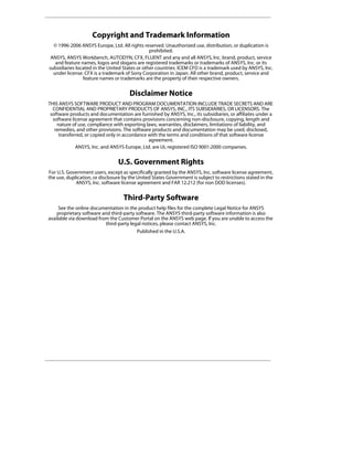 Copyright and Trademark Information
  © 1996-2006 ANSYS Europe, Ltd. All rights reserved. Unauthorized use, distribution, or duplication is
                                                prohibited.
 ANSYS, ANSYS Workbench, AUTODYN, CFX, FLUENT and any and all ANSYS, Inc. brand, product, service
   and feature names, logos and slogans are registered trademarks or trademarks of ANSYS, Inc. or its
subsidiaries located in the United States or other countries. ICEM CFD is a trademark used by ANSYS, Inc.
  under license. CFX is a trademark of Sony Corporation in Japan. All other brand, product, service and
                feature names or trademarks are the property of their respective owners.


                                       Disclaimer Notice
THIS ANSYS SOFTWARE PRODUCT AND PROGRAM DOCUMENTATION INCLUDE TRADE SECRETS AND ARE
  CONFIDENTIAL AND PROPRIETARY PRODUCTS OF ANSYS, INC., ITS SUBSIDIARIES, OR LICENSORS. The
 software products and documentation are furnished by ANSYS, Inc., its subsidiaries, or affiliates under a
  software license agreement that contains provisions concerning non-disclosure, copying, length and
    nature of use, compliance with exporting laws, warranties, disclaimers, limitations of liability, and
   remedies, and other provisions. The software products and documentation may be used, disclosed,
     transferred, or copied only in accordance with the terms and conditions of that software license
                                               agreement.
             ANSYS, Inc. and ANSYS Europe, Ltd. are UL registered ISO 9001:2000 companies.


                                 U.S. Government Rights
For U.S. Government users, except as specifically granted by the ANSYS, Inc. software license agreement,
the use, duplication, or disclosure by the United States Government is subject to restrictions stated in the
             ANSYS, Inc. software license agreement and FAR 12.212 (for non DOD licenses).


                                    Third-Party Software
     See the online documentation in the product help files for the complete Legal Notice for ANSYS
    proprietary software and third-party software. The ANSYS third-party software information is also
available via download from the Customer Portal on the ANSYS web page. If you are unable to access the
                          third-party legal notices, please contact ANSYS, Inc.
                                          Published in the U.S.A.
 
