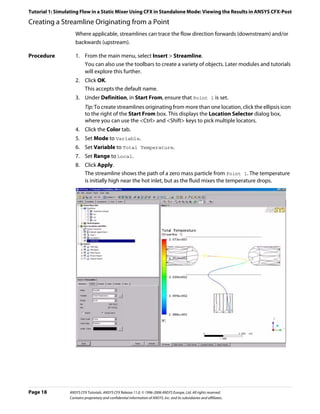 Tutorial 1: Simulating Flow in a Static Mixer Using CFX in Standalone Mode: Viewing the Results in ANSYS CFX-Post

Creating a Streamline Originating from a Point
                    Where applicable, streamlines can trace the flow direction forwards (downstream) and/or
                    backwards (upstream).

Procedure           1. From the main menu, select Insert > Streamline.
                       You can also use the toolbars to create a variety of objects. Later modules and tutorials
                       will explore this further.
                    2. Click OK.
                       This accepts the default name.
                    3. Under Definition, in Start From, ensure that Point 1 is set.
                          Tip: To create streamlines originating from more than one location, click the ellipsis icon
                          to the right of the Start From box. This displays the Location Selector dialog box,
                          where you can use the <Ctrl> and <Shift> keys to pick multiple locators.
                    4. Click the Color tab.
                    5. Set Mode to Variable.
                    6. Set Variable to Total Temperature.
                    7. Set Range to Local.
                    8. Click Apply.
                       The streamline shows the path of a zero mass particle from Point 1. The temperature
                       is initially high near the hot inlet, but as the fluid mixes the temperature drops.




Page 18          ANSYS CFX Tutorials. ANSYS CFX Release 11.0. © 1996-2006 ANSYS Europe, Ltd. All rights reserved.
                 Contains proprietary and confidential information of ANSYS, Inc. and its subsidiaries and affiliates.
 