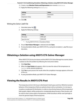 Tutorial 17: Air Conditioning Simulation: Obtaining a Solution using ANSYS CFX-Solver Manager
                               12. Create a new Monitor Points and Expressions item named ACOnStatus.
                               13. Apply the following settings to ACOnStatus


                                      Setting                                                           Value
                                      Option                                                            Expression
                                      Expression Value                                                  ACOn

                               14. Click OK.

Writing the Solver (.def) File
                               1. Click Write Solver File                   .
                               2. Apply the following settings:


                                      Setting                                           Value
                                      File name                                         HVAC.def
                                      Quit CFX–Pre*                                     (Selected)

                                           *.    If using ANSYS CFX-Pre in Standalone Mode.

                               3. Ensure Start Solver Manager is selected and click Save.
                               4. If using Standalone Mode, quit ANSYS CFX-Pre, saving the simulation (.cfx) file at your
                                  discretion.



Obtaining a Solution using ANSYS CFX-Solver Manager
                               When ANSYS CFX-Pre has shut down and the ANSYS CFX-Solver Manager has started, obtain
                               a solution to the CFD problem by following the instructions below.
                               1. Click Start Run.
                               2. When the User Points tab appears, click it to view the value of the temperature at
                                  VentOut as the solution progresses.
                               3. Click Yes to post-process the results when the completion message appears at the end
                                  of the run.
                               4. If using Standalone Mode, quit ANSYS CFX-Solver Manager.



Viewing the Results in ANSYS CFX-Post
                               The temperature of air in the house is distributed in both space and time. While the transient
                               behavior of the temperature field can easily be shown with an animation, it is not easy to
                               visualize a complicated 3D distribution. In order to show the key features of the temperature
                               field, graphic objects will be produced on strategically-placed locators; Plane locators will
                               be used to show contour plots of temperature, while Isosurfaces will be used sparingly to
                               show the general shape of thermal plumes.

ANSYS CFX Tutorials. ANSYS CFX Release 11.0. © 1996-2006 ANSYS Europe, Ltd. All rights reserved.                     Page 295
Contains proprietary and confidential information of ANSYS, Inc. and its subsidiaries and affiliates.
 