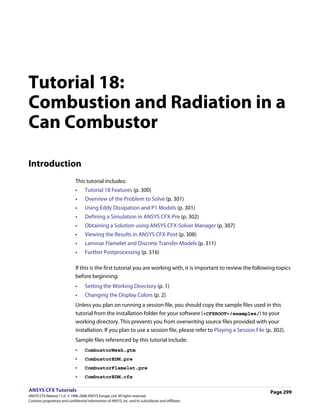 Tutorial 18:
Combustion and Radiation in a
Can Combustor

Introduction
                               This tutorial includes:
                               •     Tutorial 18 Features (p. 300)
                               •     Overview of the Problem to Solve (p. 301)
                               •     Using Eddy Dissipation and P1 Models (p. 301)
                               •     Defining a Simulation in ANSYS CFX-Pre (p. 302)
                               •     Obtaining a Solution using ANSYS CFX-Solver Manager (p. 307)
                               •     Viewing the Results in ANSYS CFX-Post (p. 308)
                               •     Laminar Flamelet and Discrete Transfer Models (p. 311)
                               •     Further Postprocessing (p. 316)

                               If this is the first tutorial you are working with, it is important to review the following topics
                               before beginning:
                               •     Setting the Working Directory (p. 1)
                               •     Changing the Display Colors (p. 2)
                               Unless you plan on running a session file, you should copy the sample files used in this
                               tutorial from the installation folder for your software (<CFXROOT>/examples/) to your
                               working directory. This prevents you from overwriting source files provided with your
                               installation. If you plan to use a session file, please refer to Playing a Session File (p. 302).
                               Sample files referenced by this tutorial include:
                               •     CombustorMesh.gtm
                               •     CombustorEDM.pre
                               •     CombustorFlamelet.pre
                               •     CombustorEDM.cfx

ANSYS CFX Tutorials                                                                                                      Page 299
ANSYS CFX Release 11.0. © 1996-2006 ANSYS Europe, Ltd. All rights reserved.
Contains proprietary and confidential information of ANSYS, Inc. and its subsidiaries and affiliates.
 