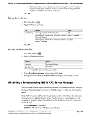 Tutorial 18: Combustion and Radiation in a Can Combustor: Obtaining a Solution using ANSYS CFX-Solver Manager

                                           *.    The initial conditions assume the domain consists mainly of air and the fraction of
                                                 oxygen in air is 0.232. A small mass fraction of reaction products (CO2 and H2O) is
                                                 needed for the EDM model to initiate combustion.
                               3. Click OK.

Setting Solver Control
                               1. Click Solver Control                   .
                               2. Apply the following settings


                                      Tab                      Setting                                           Value
                                      Basic Settings           Convergence Control > Max. Iterations             100
                                                               Convergence Control > Fluid Timescale Control >   Physical Timescale
                                                               Timescale Control
                                                               Convergence Control > Fluid Timescale Control >   0.025 [s]
                                                               Physical Timescale

                               3. Click OK.

Writing the Solver (.def) File
                               1. Click Write Solver File                    .
                               2. Apply the following settings:


                                      Setting                                           Value
                                      File name                                         CombustorEDM.def
                                      Quit CFX–Pre*                                     (Selected)

                                           *.    If using ANSYS CFX-Pre in Standalone Mode.

                               3. Ensure Start Solver Manager is selected and click Save.
                               4. If using Standalone Mode, quit ANSYS CFX-Pre, saving the simulation (.cfx) file.



Obtaining a Solution using ANSYS CFX-Solver Manager
                               The ANSYS CFX-Solver Manager will be launched after ANSYS CFX-Pre saves the definition
                               file. You will be able to obtain a solution to the CFD problem by following the instructions
                               below.

                               Note: If a fine mesh is used for a formal quantitative analysis of the flow in the combustor,
                               the solution time will be significantly longer than for the coarse mesh. You can run the
                               simulation in parallel to reduce the solution time. For details, see Obtaining a Solution in
                               Parallel (p. 116).

                               1. Ensure Define Run is displayed.
                                  Definition File should be set to CombustorEDM.def.

ANSYS CFX Tutorials. ANSYS CFX Release 11.0. © 1996-2006 ANSYS Europe, Ltd. All rights reserved.                               Page 307
Contains proprietary and confidential information of ANSYS, Inc. and its subsidiaries and affiliates.
 