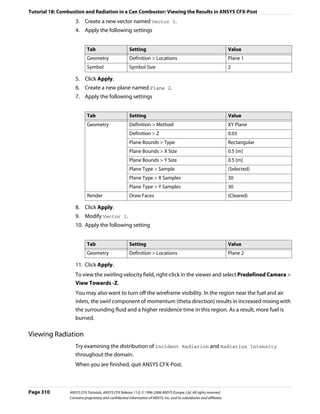 Tutorial 18: Combustion and Radiation in a Can Combustor: Viewing the Results in ANSYS CFX-Post
                    3. Create a new vector named Vector 1.
                    4. Apply the following settings


                            Tab                         Setting                                                          Value
                            Geometry                    Definition > Locations                                           Plane 1
                            Symbol                      Symbol Size                                                      2

                    5. Click Apply.
                    6. Create a new plane named Plane 2.
                    7. Apply the following settings


                            Tab                         Setting                                                          Value
                            Geometry                    Definition > Method                                              XY Plane
                                                        Definition > Z                                                   0.03
                                                        Plane Bounds > Type                                              Rectangular
                                                        Plane Bounds > X Size                                            0.5 [m]
                                                        Plane Bounds > Y Size                                            0.5 [m]
                                                        Plane Type > Sample                                              (Selected)
                                                        Plane Type > X Samples                                           30
                                                        Plane Type > Y Samples                                           30
                            Render                      Draw Faces                                                       (Cleared)

                    8. Click Apply.
                    9. Modify Vector 1.
                    10. Apply the following setting


                            Tab                         Setting                                                          Value
                            Geometry                    Definition > Locations                                           Plane 2

                    11. Click Apply.
                    To view the swirling velocity field, right-click in the viewer and select Predefined Camera >
                    View Towards -Z.
                    You may also want to turn off the wireframe visibility. In the region near the fuel and air
                    inlets, the swirl component of momentum (theta direction) results in increased mixing with
                    the surrounding fluid and a higher residence time in this region. As a result, more fuel is
                    burned.

Viewing Radiation
                    Try examining the distribution of Incident Radiation and Radiation Intensity
                    throughout the domain.
                    When you are finished, quit ANSYS CFX-Post.



Page 310         ANSYS CFX Tutorials. ANSYS CFX Release 11.0. © 1996-2006 ANSYS Europe, Ltd. All rights reserved.
                 Contains proprietary and confidential information of ANSYS, Inc. and its subsidiaries and affiliates.
 
