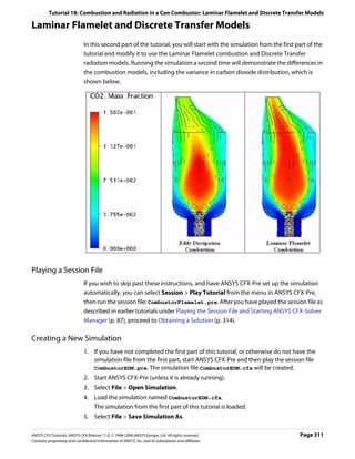 Tutorial 18: Combustion and Radiation in a Can Combustor: Laminar Flamelet and Discrete Transfer Models

Laminar Flamelet and Discrete Transfer Models
                               In this second part of the tutorial, you will start with the simulation from the first part of the
                               tutorial and modify it to use the Laminar Flamelet combustion and Discrete Transfer
                               radiation models. Running the simulation a second time will demonstrate the differences in
                               the combustion models, including the variance in carbon dioxide distribution, which is
                               shown below.




Playing a Session File
                               If you wish to skip past these instructions, and have ANSYS CFX-Pre set up the simulation
                               automatically, you can select Session > Play Tutorial from the menu in ANSYS CFX-Pre,
                               then run the session file: CombustorFlamelet.pre. After you have played the session file as
                               described in earlier tutorials under Playing the Session File and Starting ANSYS CFX-Solver
                               Manager (p. 87), proceed to Obtaining a Solution (p. 314).

Creating a New Simulation
                               1. If you have not completed the first part of this tutorial, or otherwise do not have the
                                  simulation file from the first part, start ANSYS CFX-Pre and then play the session file
                                  CombustorEDM.pre. The simulation file CombustorEDM.cfx will be created.
                               2. Start ANSYS CFX-Pre (unless it is already running).
                               3. Select File > Open Simulation.
                               4. Load the simulation named CombustorEDM.cfx.
                                  The simulation from the first part of this tutorial is loaded.
                               5. Select File > Save Simulation As.

ANSYS CFX Tutorials. ANSYS CFX Release 11.0. © 1996-2006 ANSYS Europe, Ltd. All rights reserved.                       Page 311
Contains proprietary and confidential information of ANSYS, Inc. and its subsidiaries and affiliates.
 