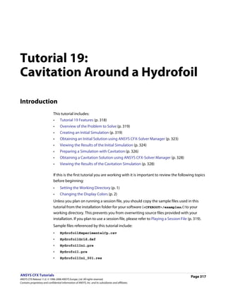 Tutorial 19:
Cavitation Around a Hydrofoil

Introduction
                               This tutorial includes:
                               •     Tutorial 19 Features (p. 318)
                               •     Overview of the Problem to Solve (p. 319)
                               •     Creating an Initial Simulation (p. 319)
                               •     Obtaining an Initial Solution using ANSYS CFX-Solver Manager (p. 323)
                               •     Viewing the Results of the Initial Simulation (p. 324)
                               •     Preparing a Simulation with Cavitation (p. 326)
                               •     Obtaining a Cavitation Solution using ANSYS CFX-Solver Manager (p. 328)
                               •     Viewing the Results of the Cavitation Simulation (p. 328)

                               If this is the first tutorial you are working with it is important to review the following topics
                               before beginning:
                               •     Setting the Working Directory (p. 1)
                               •     Changing the Display Colors (p. 2)
                               Unless you plan on running a session file, you should copy the sample files used in this
                               tutorial from the installation folder for your software (<CFXROOT>/examples/) to your
                               working directory. This prevents you from overwriting source files provided with your
                               installation. If you plan to use a session file, please refer to Playing a Session File (p. 319).
                               Sample files referenced by this tutorial include:
                               •     HydrofoilExperimentalCp.csv
                               •     HydrofoilGrid.def
                               •     HydrofoilIni.pre
                               •     Hydrofoil.pre
                               •     HydrofoilIni_001.res



ANSYS CFX Tutorials                                                                                                      Page 317
ANSYS CFX Release 11.0. © 1996-2006 ANSYS Europe, Ltd. All rights reserved.
Contains proprietary and confidential information of ANSYS, Inc. and its subsidiaries and affiliates.
 