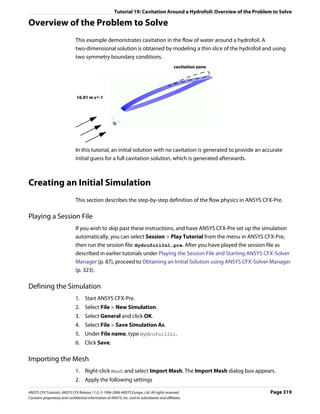 Tutorial 19: Cavitation Around a Hydrofoil: Overview of the Problem to Solve

Overview of the Problem to Solve
                               This example demonstrates cavitation in the flow of water around a hydrofoil. A
                               two-dimensional solution is obtained by modeling a thin slice of the hydrofoil and using
                               two symmetry boundary conditions.
                                                                                                cavitation zone




                               16.91 m s^-1




                               In this tutorial, an initial solution with no cavitation is generated to provide an accurate
                               initial guess for a full cavitation solution, which is generated afterwards.



Creating an Initial Simulation
                               This section describes the step-by-step definition of the flow physics in ANSYS CFX-Pre.

Playing a Session File
                               If you wish to skip past these instructions, and have ANSYS CFX-Pre set up the simulation
                               automatically, you can select Session > Play Tutorial from the menu in ANSYS CFX-Pre,
                               then run the session file: HydrofoilIni.pre. After you have played the session file as
                               described in earlier tutorials under Playing the Session File and Starting ANSYS CFX-Solver
                               Manager (p. 87), proceed to Obtaining an Initial Solution using ANSYS CFX-Solver Manager
                               (p. 323).

Defining the Simulation
                               1. Start ANSYS CFX-Pre.
                               2. Select File > New Simulation.
                               3. Select General and click OK.
                               4. Select File > Save Simulation As.
                               5. Under File name, type HydrofoilIni.
                               6. Click Save.

Importing the Mesh
                               1. Right-click Mesh and select Import Mesh. The Import Mesh dialog box appears.
                               2. Apply the following settings

ANSYS CFX Tutorials. ANSYS CFX Release 11.0. © 1996-2006 ANSYS Europe, Ltd. All rights reserved.                          Page 319
Contains proprietary and confidential information of ANSYS, Inc. and its subsidiaries and affiliates.
 