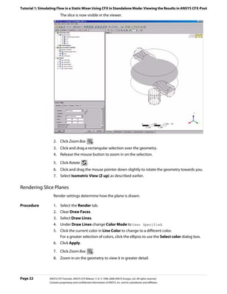 Tutorial 1: Simulating Flow in a Static Mixer Using CFX in Standalone Mode: Viewing the Results in ANSYS CFX-Post
                          The slice is now visible in the viewer.




                    2. Click Zoom Box                    .
                    3. Click and drag a rectangular selection over the geometry.
                    4. Release the mouse button to zoom in on the selection.

                    5. Click Rotate                 .
                    6. Click and drag the mouse pointer down slightly to rotate the geometry towards you.
                    7. Select Isometric View (Z up) as described earlier.

Rendering Slice Planes
                    Render settings determine how the plane is drawn.

Procedure           1. Select the Render tab.
                    2. Clear Draw Faces.
                    3. Select Draw Lines.
                    4. Under Draw Lines change Color Mode to User Specified.
                    5. Click the current color in Line Color to change to a different color.
                       For a greater selection of colors, click the ellipsis to use the Select color dialog box.
                    6. Click Apply.

                    7. Click Zoom Box                    .
                    8. Zoom in on the geometry to view it in greater detail.



Page 22          ANSYS CFX Tutorials. ANSYS CFX Release 11.0. © 1996-2006 ANSYS Europe, Ltd. All rights reserved.
                 Contains proprietary and confidential information of ANSYS, Inc. and its subsidiaries and affiliates.
 