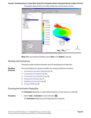 Tutorial 1: Simulating Flow in a Static Mixer Using CFX in Standalone Mode: Viewing the Results in ANSYS CFX-Post
                                     The graphic element faces are visible, producing a contour plot as shown.




                               Note: Make sure that the checkbox next to Slice in the Outline is cleared.

Working with Animations
                               Animations build transitions between views for development of video files.

Workflow                       This tutorial follows the general workflow for creating a keyframe animation:
Overview
                               1. Showing the Animation Dialog Box (p. 25)
                               2. Creating the First Keyframe (p. 26)
                               3. Creating the Second Keyframe (p. 26)
                               4. Viewing the Animation (p. 27)
                               5. Modifying the Animation (p. 28)
                               6. Saving to MPEG (p. 29)

Showing the Animation Dialog Box
                               The Animation dialog box is used to define keyframes and to export to a video file.

Procedure                      1. Select Tools > Animation or click Animation                           .
                                     The Animation dialog box can be repositioned as required.




ANSYS CFX Tutorials. ANSYS CFX Release 11.0. © 1996-2006 ANSYS Europe, Ltd. All rights reserved.                 Page 25
Contains proprietary and confidential information of ANSYS, Inc. and its subsidiaries and affiliates.
 