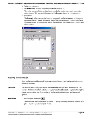 Tutorial 1: Simulating Flow in a Static Mixer Using CFX in Standalone Mode: Viewing the Results in ANSYS CFX-Post
                               5. Select KeyframeNo1.
                               6. Set # of Frames (located below the list of keyframes) to 20.
                                  This is the number of intermediate frames used when going from KeyframeNo1 to
                                  KeyframeNo2. This number is displayed in the Frames column for KeyframeNo1.
                               7. Press Enter.
                                  The Frame # column shows the frame in which each keyframe appears. KeyframeNo1
                                  appears at frame 1 since it defines the start of the animation. KeyframeNo2 is at frame
                                  22 since you have 20 intermediate frames (frames 2 to 21) in between KeyframeNo1 and
                                  KeyframeNo2.




Viewing the Animation
                               More keyframes could be added, but this animation has only two keyframes (which is the
                               minimum possible).

Synopsis                       The controls previously greyed-out in the Animation dialog box are now available. The
                               number of intermediate frames between keyframes is listed beside the keyframe having the
                               lowest number of the pair. The number of keyframes listed beside the last keyframe is
                               ignored.

Procedure                      1. Click Play the animation                          .
                                     The animation plays from frame 1 to frame 22. It plays relatively slowly because the slice
                                     plane must be updated for each frame.




ANSYS CFX Tutorials. ANSYS CFX Release 11.0. © 1996-2006 ANSYS Europe, Ltd. All rights reserved.                       Page 27
Contains proprietary and confidential information of ANSYS, Inc. and its subsidiaries and affiliates.
 