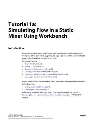 Tutorial 1a:
Simulating Flow in a Static
Mixer Using Workbench

Introduction
                               This tutorial simulates a static mixer consisting of two inlet pipes delivering water into a
                               mixing vessel; the water exits through an outlet pipe. A general workflow is established for
                               analyzing the flow of fluid into and out of a mixer.
                               This tutorial comprises:
                               •     Before You Begin (p. 32)
                               •     Tutorial 1a Features (p. 32)
                               •     Overview of the Problem to Solve (p. 33)
                               •     Defining a Simulation in ANSYS CFX-Pre (p. 34)
                               •     Obtaining a Solution Using ANSYS CFX-Solver Manager (p. 41)
                               •     Viewing the Results in ANSYS CFX-Post (p. 43)

                               If this is the first tutorial you are working with, it is important to review the following topics
                               before beginning:
                               •     Setting the Working Directory (p. 1)
                               •     Changing the Display Colors (p. 2)
                               To learn how to perform these tasks using CFX in Standalone mode, see Tutorial 1:
                               Simulating Flow in a Static Mixer Using CFX in Standalone Mode (p. 3 in "ANSYS CFX
                               Tutorials").




ANSYS CFX Tutorials                                                                                                      Page 31
ANSYS CFX Release 11.0. © 1996-2006 ANSYS Europe, Ltd. All rights reserved.
Contains proprietary and confidential information of ANSYS, Inc. and its subsidiaries and affiliates.
 