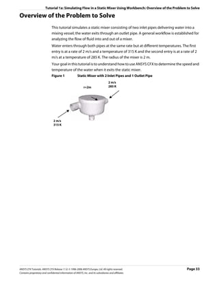 Tutorial 1a: Simulating Flow in a Static Mixer Using Workbench: Overview of the Problem to Solve

Overview of the Problem to Solve
                               This tutorial simulates a static mixer consisting of two inlet pipes delivering water into a
                               mixing vessel; the water exits through an outlet pipe. A general workflow is established for
                               analyzing the flow of fluid into and out of a mixer.
                               Water enters through both pipes at the same rate but at different temperatures. The first
                               entry is at a rate of 2 m/s and a temperature of 315 K and the second entry is at a rate of 2
                               m/s at a temperature of 285 K. The radius of the mixer is 2 m.
                               Your goal in this tutorial is to understand how to use ANSYS CFX to determine the speed and
                               temperature of the water when it exits the static mixer.
                               Figure 1                 Static Mixer with 2 Inlet Pipes and 1 Outlet Pipe
                                                                                     2 m/s
                                                              r=2m                   285 K




                                2 m/s
                                315 K




ANSYS CFX Tutorials. ANSYS CFX Release 11.0. © 1996-2006 ANSYS Europe, Ltd. All rights reserved.                     Page 33
Contains proprietary and confidential information of ANSYS, Inc. and its subsidiaries and affiliates.
 