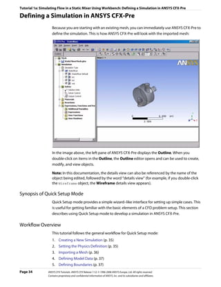 Tutorial 1a: Simulating Flow in a Static Mixer Using Workbench: Defining a Simulation in ANSYS CFX-Pre

Defining a Simulation in ANSYS CFX-Pre
                    Because you are starting with an existing mesh, you can immediately use ANSYS CFX-Pre to
                    define the simulation. This is how ANSYS CFX-Pre will look with the imported mesh:




                    In the image above, the left pane of ANSYS CFX-Pre displays the Outline. When you
                    double-click on items in the Outline, the Outline editor opens and can be used to create,
                    modify, and view objects.

                    Note: In this documentation, the details view can also be referenced by the name of the
                    object being edited, followed by the word “details view” (for example, if you double-click
                    the Wireframe object, the Wireframe details view appears).

Synopsis of Quick Setup Mode
                    Quick Setup mode provides a simple wizard–like interface for setting up simple cases. This
                    is useful for getting familiar with the basic elements of a CFD problem setup. This section
                    describes using Quick Setup mode to develop a simulation in ANSYS CFX-Pre.

Workflow Overview
                    This tutorial follows the general workflow for Quick Setup mode:
                    1. Creating a New Simulation (p. 35)
                    2. Setting the Physics Definition (p. 35)
                    3. Importing a Mesh (p. 36)
                    4. Defining Model Data (p. 37)
                    5. Defining Boundaries (p. 37)
Page 34          ANSYS CFX Tutorials. ANSYS CFX Release 11.0. © 1996-2006 ANSYS Europe, Ltd. All rights reserved.
                 Contains proprietary and confidential information of ANSYS, Inc. and its subsidiaries and affiliates.
 