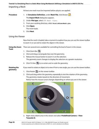 Tutorial 1a: Simulating Flow in a Static Mixer Using Workbench: Defining a Simulation in ANSYS CFX-Pre

Importing a Mesh
                    At least one mesh must be imported before physics are applied.

Procedure           1. In Simulation Definition, under Mesh File, click Browse                                           .
                          The Import Mesh dialog box appears.
                    2. Under File type, select CFX Mesh (*gtm).
                    3. From your working directory, select StaticMixerMesh.gtm.
                    4. Click Open.
                       The mesh loads.
                    5. Click Next.

Using the Viewer
                    Now that the mesh is loaded, take a moment to explore how you can use the viewer toolbar
                    to zoom in or out and to rotate the object in the viewer.

Using the Zoom      There are several icons available for controlling the level of zoom in the viewer.
Tools
                    1. Click Zoom Box
                    2. Click and drag a rectangular box over the geometry.
                    3. Release the mouse button to zoom in on the selection.
                       The geometry zoom changes to display the selection at a greater resolution.

                    4. Click Fit View                 to re-center and re-scale the geometry.

Rotating the        If you need to rotate an object or to view it from a new angle, you can use the viewer toolbar.
geometry
                    1. Click Rotate                  on the viewer toolbar.
                    2. Click and drag within the geometry repeatedly to test the rotation of the geometry.
                       The geometry rotates based on the direction of movement.
                       Notice how the mouse cursor changes depending on where you are in the viewer:




                    3. Right-click a blank area in the viewer and select Predefined Camera > View
                       Towards-X).

Page 36          ANSYS CFX Tutorials. ANSYS CFX Release 11.0. © 1996-2006 ANSYS Europe, Ltd. All rights reserved.
                 Contains proprietary and confidential information of ANSYS, Inc. and its subsidiaries and affiliates.
 