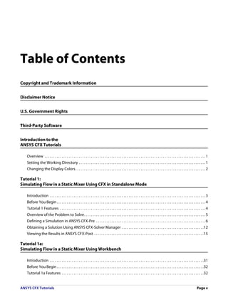 Table of Contents
Copyright and Trademark Information


Disclaimer Notice


U.S. Government Rights


Third-Party Software


Introduction to the
ANSYS CFX Tutorials

   Overview . . . . . . . . . . . . . . . . . . . . . . . . . . . . . . . . . . . . . . . . . . . . . . . . . . . . . . . . . . . . . . . . . . . . . . . . . . . . . . . . . . . . . . . . . . . . . . 1
   Setting the Working Directory . . . . . . . . . . . . . . . . . . . . . . . . . . . . . . . . . . . . . . . . . . . . . . . . . . . . . . . . . . . . . . . . . . . . . . . . . . 1
   Changing the Display Colors. . . . . . . . . . . . . . . . . . . . . . . . . . . . . . . . . . . . . . . . . . . . . . . . . . . . . . . . . . . . . . . . . . . . . . . . . . . . 2

Tutorial 1:
Simulating Flow in a Static Mixer Using CFX in Standalone Mode

   Introduction . . . . . . . . . . . . . . . . . . . . . . . . . . . . . . . . . . . . . . . . . . . . . . . . . . . . . . . . . . . . . . . . . . . . . . . . . . . . . . . . . . . . . . . . . . . 3
   Before You Begin . . . . . . . . . . . . . . . . . . . . . . . . . . . . . . . . . . . . . . . . . . . . . . . . . . . . . . . . . . . . . . . . . . . . . . . . . . . . . . . . . . . . . . . 4
   Tutorial 1 Features . . . . . . . . . . . . . . . . . . . . . . . . . . . . . . . . . . . . . . . . . . . . . . . . . . . . . . . . . . . . . . . . . . . . . . . . . . . . . . . . . . . . . 4
   Overview of the Problem to Solve. . . . . . . . . . . . . . . . . . . . . . . . . . . . . . . . . . . . . . . . . . . . . . . . . . . . . . . . . . . . . . . . . . . . . . . 5
   Defining a Simulation in ANSYS CFX-Pre . . . . . . . . . . . . . . . . . . . . . . . . . . . . . . . . . . . . . . . . . . . . . . . . . . . . . . . . . . . . . . . . 6
   Obtaining a Solution Using ANSYS CFX-Solver Manager . . . . . . . . . . . . . . . . . . . . . . . . . . . . . . . . . . . . . . . . . . . . . . . .12
   Viewing the Results in ANSYS CFX-Post . . . . . . . . . . . . . . . . . . . . . . . . . . . . . . . . . . . . . . . . . . . . . . . . . . . . . . . . . . . . . . . .15

Tutorial 1a:
Simulating Flow in a Static Mixer Using Workbench

   Introduction . . . . . . . . . . . . . . . . . . . . . . . . . . . . . . . . . . . . . . . . . . . . . . . . . . . . . . . . . . . . . . . . . . . . . . . . . . . . . . . . . . . . . . . . . .31
   Before You Begin . . . . . . . . . . . . . . . . . . . . . . . . . . . . . . . . . . . . . . . . . . . . . . . . . . . . . . . . . . . . . . . . . . . . . . . . . . . . . . . . . . . . . .32
   Tutorial 1a Features . . . . . . . . . . . . . . . . . . . . . . . . . . . . . . . . . . . . . . . . . . . . . . . . . . . . . . . . . . . . . . . . . . . . . . . . . . . . . . . . . . .32


ANSYS CFX Tutorials                                                                                                                                                                         Page v
 