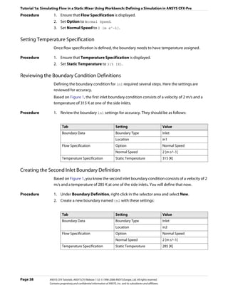 Tutorial 1a: Simulating Flow in a Static Mixer Using Workbench: Defining a Simulation in ANSYS CFX-Pre
Procedure           1. Ensure that Flow Specification is displayed.
                    2. Set Option to Normal Speed.
                    3. Set Normal Speed to 2 [m s^-1].

Setting Temperature Specification
                    Once flow specification is defined, the boundary needs to have temperature assigned.

Procedure           1. Ensure that Temperature Specification is displayed.
                    2. Set Static Temperature to 315 [K].

Reviewing the Boundary Condition Definitions
                    Defining the boundary condition for in1 required several steps. Here the settings are
                    reviewed for accuracy.
                    Based on Figure 1, the first inlet boundary condition consists of a velocity of 2 m/s and a
                    temperature of 315 K at one of the side inlets.

Procedure           1. Review the boundary in1 settings for accuracy. They should be as follows:


                            Tab                                               Setting                                    Value
                            Boundary Data                                     Boundary Type                              Inlet
                                                                              Location                                   in1
                            Flow Specification                                Option                                     Normal Speed
                                                                              Normal Speed                               2 [m s^-1]
                            Temperature Specification                         Static Temperature                         315 [K]


Creating the Second Inlet Boundary Definition
                    Based on Figure 1, you know the second inlet boundary condition consists of a velocity of 2
                    m/s and a temperature of 285 K at one of the side inlets. You will define that now.

Procedure           1. Under Boundary Definition, right-click in the selector area and select New.
                    2. Create a new boundary named in2 with these settings:


                            Tab                                               Setting                                    Value
                            Boundary Data                                     Boundary Type                              Inlet
                                                                              Location                                   in2
                            Flow Specification                                Option                                     Normal Speed
                                                                              Normal Speed                               2 [m s^-1]
                            Temperature Specification                         Static Temperature                         285 [K]




Page 38          ANSYS CFX Tutorials. ANSYS CFX Release 11.0. © 1996-2006 ANSYS Europe, Ltd. All rights reserved.
                 Contains proprietary and confidential information of ANSYS, Inc. and its subsidiaries and affiliates.
 