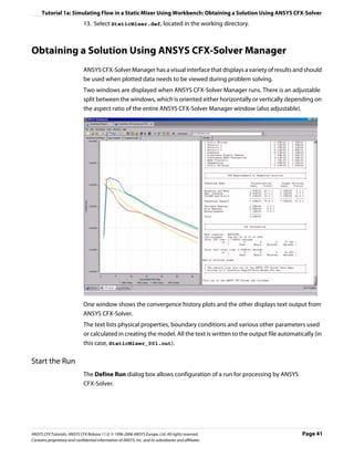 Tutorial 1a: Simulating Flow in a Static Mixer Using Workbench: Obtaining a Solution Using ANSYS CFX-Solver
                               13. Select StaticMixer.def, located in the working directory.



Obtaining a Solution Using ANSYS CFX-Solver Manager
                               ANSYS CFX-Solver Manager has a visual interface that displays a variety of results and should
                               be used when plotted data needs to be viewed during problem solving.
                               Two windows are displayed when ANSYS CFX-Solver Manager runs. There is an adjustable
                               split between the windows, which is oriented either horizontally or vertically depending on
                               the aspect ratio of the entire ANSYS CFX-Solver Manager window (also adjustable).




                               One window shows the convergence history plots and the other displays text output from
                               ANSYS CFX-Solver.
                               The text lists physical properties, boundary conditions and various other parameters used
                               or calculated in creating the model. All the text is written to the output file automatically (in
                               this case, StaticMixer_001.out).

Start the Run
                               The Define Run dialog box allows configuration of a run for processing by ANSYS
                               CFX-Solver.




ANSYS CFX Tutorials. ANSYS CFX Release 11.0. © 1996-2006 ANSYS Europe, Ltd. All rights reserved.                        Page 41
Contains proprietary and confidential information of ANSYS, Inc. and its subsidiaries and affiliates.
 
