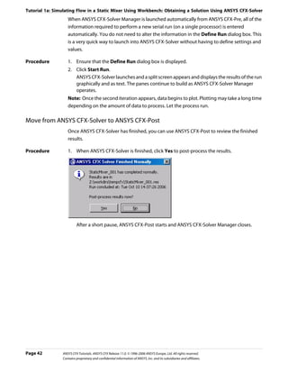 Tutorial 1a: Simulating Flow in a Static Mixer Using Workbench: Obtaining a Solution Using ANSYS CFX-Solver
                   When ANSYS CFX-Solver Manager is launched automatically from ANSYS CFX-Pre, all of the
                   information required to perform a new serial run (on a single processor) is entered
                   automatically. You do not need to alter the information in the Define Run dialog box. This
                   is a very quick way to launch into ANSYS CFX-Solver without having to define settings and
                   values.

Procedure          1. Ensure that the Define Run dialog box is displayed.
                   2. Click Start Run.
                      ANSYS CFX-Solver launches and a split screen appears and displays the results of the run
                      graphically and as text. The panes continue to build as ANSYS CFX-Solver Manager
                      operates.
                   Note: Once the second iteration appears, data begins to plot. Plotting may take a long time
                   depending on the amount of data to process. Let the process run.

Move from ANSYS CFX-Solver to ANSYS CFX-Post
                   Once ANSYS CFX-Solver has finished, you can use ANSYS CFX-Post to review the finished
                   results.

Procedure          1. When ANSYS CFX-Solver is finished, click Yes to post-process the results.




                         After a short pause, ANSYS CFX-Post starts and ANSYS CFX-Solver Manager closes.




Page 42         ANSYS CFX Tutorials. ANSYS CFX Release 11.0. © 1996-2006 ANSYS Europe, Ltd. All rights reserved.
                Contains proprietary and confidential information of ANSYS, Inc. and its subsidiaries and affiliates.
 