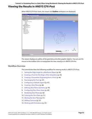 Tutorial 1a: Simulating Flow in a Static Mixer Using Workbench: Viewing the Results in ANSYS CFX-Post

Viewing the Results in ANSYS CFX-Post
                               When ANSYS CFX-Post starts, the viewer and Outline workspace are displayed.




                               The viewer displays an outline of the geometry and other graphic objects. You can use the
                               mouse or the toolbar icons to manipulate the view, exactly as in ANSYS CFX-Pre.

Workflow Overview
                               This tutorial describes the following workflow for viewing results in ANSYS CFX-Post:
                               1. Setting the Edge Angle for a Wireframe Object (p. 44)
                               2. Creating a Point for the Origin of the Streamline (p. 45)
                               3. Creating a Streamline Originating from a Point (p. 46)
                               4. Rearranging the Point (p. 47)
                               5. Configuring a Default Legend (p. 47)
                               6. Creating a Slice Plane (p. 48)
                               7. Defining Slice Plane Geometry (p. 49)
                               8. Configuring Slice Plane Views (p. 49)
                               9. Rendering Slice Planes (p. 50)
                               10. Coloring the Slice Plane (p. 51)
                               11. Moving the Slice Plane (p. 51)
                               12. Adding Contours (p. 52)
                               13. Working with Animations (p. 53)




ANSYS CFX Tutorials. ANSYS CFX Release 11.0. © 1996-2006 ANSYS Europe, Ltd. All rights reserved.                  Page 43
Contains proprietary and confidential information of ANSYS, Inc. and its subsidiaries and affiliates.
 