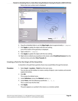 Tutorial 1a: Simulating Flow in a Static Mixer Using Workbench: Viewing the Results in ANSYS CFX-Post
                                     Notice that more surface mesh is displayed.




                               6. Drag the embedded slider to set the Edge Angle value to approximately 45 [degree].
                               7. Click Apply to update the object with the new setting.
                                  Less of the outline of the geometry is displayed.
                               8. Type a value of 15 [degree].
                               9. Click Apply to update the object with the new setting.
                               10. Right-click on a blank area anywhere in the viewer, select Predefined Camera from the
                                   shortcut menu and select View Towards -X.

Creating a Point for the Origin of the Streamline
                               A streamline is the path that a particle of zero mass would follow through the domain.

Procedure                      1. Select Insert > Location > Point from the main menu.
                                  You can also use the toolbars to create a variety of objects. Later modules and tutorials
                                  explore this further.
                               2. Click OK.
                                  This accepts the default name.
                               3. Under Definition, ensure that Method is set to XYZ.
                               4. Under Point, enter the following coordinates: -1, -1, 1.
                                  This is a point near the first inlet.
                               5. Click Apply.
                                     The point appears as a symbol in the viewer as a crosshair symbol.




ANSYS CFX Tutorials. ANSYS CFX Release 11.0. © 1996-2006 ANSYS Europe, Ltd. All rights reserved.                   Page 45
Contains proprietary and confidential information of ANSYS, Inc. and its subsidiaries and affiliates.
 