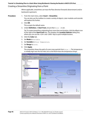 Tutorial 1a: Simulating Flow in a Static Mixer Using Workbench: Viewing the Results in ANSYS CFX-Post

Creating a Streamline Originating from a Point
                    Where applicable, streamlines can trace the flow direction forwards (downstream) and/or
                    backwards (upstream).

Procedure           1. From the main menu, select Insert > Streamline.
                       You can also use the toolbars to create a variety of objects. Later modules and tutorials
                       will explore this further.
                    2. Click OK.
                       This accepts the default name.
                    3. Under Definition, in Start From, ensure that Point 1 is set.
                          Tip: To create streamlines originating from more than one location, click the ellipsis icon
                          to the right of the Start From box. This displays the Location Selector dialog box,
                          where you can use the <Ctrl> and <Shift> keys to pick multiple locators.
                    4. Click the Color tab.
                    5. Set Mode to Variable.
                    6. Set Variable to Total Temperature.
                    7. Set Range to Local.
                    8. Click Apply.
                       The streamline shows the path of a zero mass particle from Point 1. The temperature
                       is initially high near the hot inlet, but as the fluid mixes the temperature drops.




Page 46          ANSYS CFX Tutorials. ANSYS CFX Release 11.0. © 1996-2006 ANSYS Europe, Ltd. All rights reserved.
                 Contains proprietary and confidential information of ANSYS, Inc. and its subsidiaries and affiliates.
 