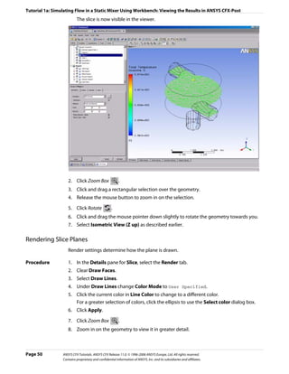 Tutorial 1a: Simulating Flow in a Static Mixer Using Workbench: Viewing the Results in ANSYS CFX-Post
                          The slice is now visible in the viewer.




                    2. Click Zoom Box                    .
                    3. Click and drag a rectangular selection over the geometry.
                    4. Release the mouse button to zoom in on the selection.

                    5. Click Rotate                 .
                    6. Click and drag the mouse pointer down slightly to rotate the geometry towards you.
                    7. Select Isometric View (Z up) as described earlier.

Rendering Slice Planes
                    Render settings determine how the plane is drawn.

Procedure           1. In the Details pane for Slice, select the Render tab.
                    2. Clear Draw Faces.
                    3. Select Draw Lines.
                    4. Under Draw Lines change Color Mode to User Specified.
                    5. Click the current color in Line Color to change to a different color.
                       For a greater selection of colors, click the ellipsis to use the Select color dialog box.
                    6. Click Apply.

                    7. Click Zoom Box                    .
                    8. Zoom in on the geometry to view it in greater detail.



Page 50          ANSYS CFX Tutorials. ANSYS CFX Release 11.0. © 1996-2006 ANSYS Europe, Ltd. All rights reserved.
                 Contains proprietary and confidential information of ANSYS, Inc. and its subsidiaries and affiliates.
 