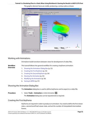 Tutorial 1a: Simulating Flow in a Static Mixer Using Workbench: Viewing the Results in ANSYS CFX-Post
                                     The graphic element faces are visible, producing a contour plot as shown.




Working with Animations
                               Animations build transitions between views for development of video files.

Workflow                       This tutorial follows the general workflow for creating a keyframe animation:
Overview
                               1. Showing the Animation Dialog Box (p. 53)
                               2. Creating the First Keyframe (p. 53)
                               3. Creating the Second Keyframe (p. 54)
                               4. Viewing the Animation (p. 55)
                               5. Modifying the Animation (p. 56)
                               6. Saving to MPEG (p. 57)

Showing the Animation Dialog Box
                               The Animation dialog box is used to define keyframes and to export to a video file.

Procedure                      1. Select Tools > Animation or click Animation                           .
                                     The Animation dialog box can be repositioned as required.

Creating the First Keyframe
                               Keyframes are required in order to produce an animation. You need to define the first viewer
                               state, a second (and final) viewer state, and set the number of interpolated intermediate
                               frames.
ANSYS CFX Tutorials. ANSYS CFX Release 11.0. © 1996-2006 ANSYS Europe, Ltd. All rights reserved.                   Page 53
Contains proprietary and confidential information of ANSYS, Inc. and its subsidiaries and affiliates.
 