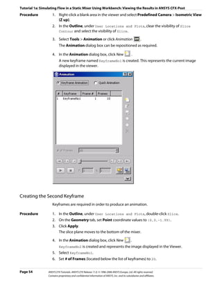 Tutorial 1a: Simulating Flow in a Static Mixer Using Workbench: Viewing the Results in ANSYS CFX-Post
Procedure           1. Right-click a blank area in the viewer and select Predefined Camera > Isometric View
                       (Z up).
                    2. In the Outline, under User Locations and Plots, clear the visibility of Slice
                       Contour and select the visibility of Slice.

                    3. Select Tools > Animation or click Animation                                      .
                          The Animation dialog box can be repositioned as required.

                    4. In the Animation dialog box, click New                                   .
                          A new keyframe named KeyframeNo1 is created. This represents the current image
                          displayed in the viewer.




Creating the Second Keyframe
                    Keyframes are required in order to produce an animation.

Procedure           1. In the Outline, under User Locations and Plots, double-click Slice.
                    2. On the Geometry tab, set Point coordinate values to (0,0,-1.99).
                    3. Click Apply.
                       The slice plane moves to the bottom of the mixer.

                    4. In the Animation dialog box, click New                                  .
                          KeyframeNo2 is created and represents the image displayed in the Viewer.
                    5. Select KeyframeNo1.
                    6. Set # of Frames (located below the list of keyframes) to 20.


Page 54          ANSYS CFX Tutorials. ANSYS CFX Release 11.0. © 1996-2006 ANSYS Europe, Ltd. All rights reserved.
                 Contains proprietary and confidential information of ANSYS, Inc. and its subsidiaries and affiliates.
 