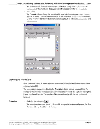 Tutorial 1a: Simulating Flow in a Static Mixer Using Workbench: Viewing the Results in ANSYS CFX-Post
                                     This is the number of intermediate frames used when going from KeyframeNo1 to
                                     KeyframeNo2. This number is displayed in the Frames column for KeyframeNo1.
                               7. Press Enter.
                                  The Frame # column shows the frame in which each keyframe appears. KeyframeNo1
                                  appears at frame 1 since it defines the start of the animation. KeyframeNo2 is at frame
                                  22 since you have 20 intermediate frames (frames 2 to 21) in between KeyframeNo1 and
                                  KeyframeNo2.




Viewing the Animation
                               More keyframes could be added, but this animation has only two keyframes (which is the
                               minimum possible).
                               The controls previously greyed-out in the Animation dialog box are now available. The
                               number of intermediate frames between keyframes is listed beside the keyframe having the
                               lowest number of the pair. The number of keyframes listed beside the last keyframe is
                               ignored.

Procedure                      1. Click Play the animation                          .
                                     The animation plays from frame 1 to frame 22. It plays relatively slowly because the slice
                                     plane must be updated for each frame.




ANSYS CFX Tutorials. ANSYS CFX Release 11.0. © 1996-2006 ANSYS Europe, Ltd. All rights reserved.                       Page 55
Contains proprietary and confidential information of ANSYS, Inc. and its subsidiaries and affiliates.
 