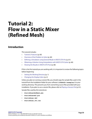 Tutorial 2:
Flow in a Static Mixer
(Refined Mesh)

Introduction
                               This tutorial includes:
                               •     Tutorial 2 Features (p. 60)
                               •     Overview of the Problem to Solve (p. 60)
                               •     Defining a Simulation using General Mode in ANSYS CFX-Pre (p. 61)
                               •     Obtaining a Solution Using Interpolation with ANSYS CFX-Solver (p. 66)
                               •     Viewing the Results in ANSYS CFX-Post (p. 68)

                               If this is the first tutorial you are working with, it is important to review the following topics
                               before beginning:
                               •     Setting the Working Directory (p. 1)
                               •     Changing the Display Colors (p. 2)
                               Unless you plan on running a session file, you should copy the sample files used in this
                               tutorial from the installation folder for your software (<CFXROOT>/examples/) to your
                               working directory. This prevents you from overwriting source files provided with your
                               installation. If you plan to use a session file, please refer to Playing a Session File (p. 61).
                               Sample files used by this tutorial are:
                               •     StaticMixerRefMesh.gtm
                               •     StaticMixerRef.pre
                               •     StaticMixer.def
                               •     StaticMixer_001.res




ANSYS CFX Tutorials                                                                                                        Page 59
ANSYS CFX Release 11.0. © 1996-2006 ANSYS Europe, Ltd. All rights reserved.
Contains proprietary and confidential information of ANSYS, Inc. and its subsidiaries and affiliates.
 