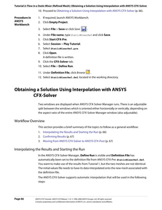 Tutorial 2: Flow in a Static Mixer (Refined Mesh): Obtaining a Solution Using Interpolation with ANSYS CFX-Solver
                    10. Proceed to Obtaining a Solution Using Interpolation with ANSYS CFX-Solver (p. 66).

Procedure in        1. If required, launch ANSYS Workbench.
ANSYS               2. Click Empty Project.
Workbench
                    3. Select File > Save or click Save                             .

                    4. Under File name, type StaticMixerRef and click Save.
                    5. Click Start CFX-Pre.
                    6. Select Session > Play Tutorial.
                    7. Select StaticMixerRef.pre.
                    8. Click Open.
                       A definition file is written.
                    9. Click the CFX-Solver tab.
                    10. Select File > Define Run.

                    11. Under Definition File, click Browse                              .
                    12. Select StaticMixerRef.def, located in the working directory.



Obtaining a Solution Using Interpolation with ANSYS
        CFX-Solver
                    Two windows are displayed when ANSYS CFX-Solver Manager runs. There is an adjustable
                    split between the windows which is oriented either horizontally or vertically, depending on
                    the aspect ratio of the entire ANSYS CFX-Solver Manager window (also adjustable).

Workflow Overview
                    This section provides a brief summary of the topics to follow as a general workflow:
                    1. Interpolating the Results and Starting the Run (p. 66)
                    2. Confirming Results (p. 67)
                    3. Moving from ANSYS CFX-Solver to ANSYS CFX-Post (p. 67)

Interpolating the Results and Starting the Run
                    In the ANSYS CFX-Solver Manager, Define Run is visible and Definition File has
                    automatically been set to the definition file from ANSYS CFX-Pre: StaticMixerRef.def.
                    You want to make use of the results from Tutorial 1, but the two meshes are not identical.
                    The initial values file needs to have its data interpolated onto the new mesh associated with
                    the definition file.
                    The ANSYS CFX-Solver supports automatic interpolation that will be used in the following
                    steps:




Page 66          ANSYS CFX Tutorials. ANSYS CFX Release 11.0. © 1996-2006 ANSYS Europe, Ltd. All rights reserved.
                 Contains proprietary and confidential information of ANSYS, Inc. and its subsidiaries and affiliates.
 
