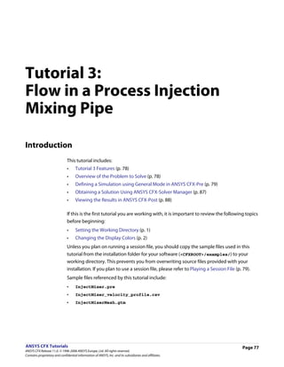 Tutorial 3:
Flow in a Process Injection
Mixing Pipe

Introduction
                               This tutorial includes:
                               •     Tutorial 3 Features (p. 78)
                               •     Overview of the Problem to Solve (p. 78)
                               •     Defining a Simulation using General Mode in ANSYS CFX-Pre (p. 79)
                               •     Obtaining a Solution Using ANSYS CFX-Solver Manager (p. 87)
                               •     Viewing the Results in ANSYS CFX-Post (p. 88)

                               If this is the first tutorial you are working with, it is important to review the following topics
                               before beginning:
                               •     Setting the Working Directory (p. 1)
                               •     Changing the Display Colors (p. 2)
                               Unless you plan on running a session file, you should copy the sample files used in this
                               tutorial from the installation folder for your software (<CFXROOT>/examples/) to your
                               working directory. This prevents you from overwriting source files provided with your
                               installation. If you plan to use a session file, please refer to Playing a Session File (p. 79).
                               Sample files referenced by this tutorial include:
                               •     InjectMixer.pre
                               •     InjectMixer_velocity_profile.csv
                               •     InjectMixerMesh.gtm




ANSYS CFX Tutorials                                                                                                        Page 77
ANSYS CFX Release 11.0. © 1996-2006 ANSYS Europe, Ltd. All rights reserved.
Contains proprietary and confidential information of ANSYS, Inc. and its subsidiaries and affiliates.
 