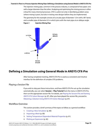 Tutorial 3: Flow in a Process Injection Mixing Pipe: Defining a Simulation using General Mode in ANSYS CFX-Pre
                               The injection mixing pipe, common in the process industry, is composed of two pipes: one
                               with a larger diameter than the other. Analyzing and optimizing the mixing process is often
                               critical for many chemical processes. CFD is useful not only in identifying problem areas
                               (where mixing is poor), but also in testing new designs before they are implemented.
                               The geometry for this example consists of a circular pipe of diameter 1.0 m with a 90° bend,
                               and a smaller pipe of diameter 0.3 m which joins with the main pipe at an oblique angle.
                               Figure 1                 Injection Mixing Pipe




                                                                                            0.5 m/s
                                   φ=1.0 m                                                  285.0 K




                                φ=0.3 m




                                                       5.0 m/s
                                                       315.0 K




Defining a Simulation using General Mode in ANSYS CFX-Pre
                               After having completed meshing, ANSYS CFX-Pre is used as a consistent and intuitive
                               interface for the definition of complex CFD problems.

Playing a Session File
                               If you wish to skip past these instructions, and have ANSYS CFX-Pre set up the simulation
                               automatically, you can select Session > Play Tutorial from the menu in ANSYS CFX-Pre,
                               then run the appropriate session file. For details, see Playing the Session File and Starting
                               ANSYS CFX-Solver Manager (p. 87). After you have played the session file, proceed to
                               Obtaining a Solution Using ANSYS CFX-Solver Manager (p. 87).

Workflow Overview
                               This section provides a brief summary of the topics to follow as a general workflow:
                               1. Creating a New Simulation (p. 80)
                               2. Importing a Mesh (p. 80)
                               3. Setting Temperature-Dependent Material Properties (p. 81)
                               4. Plotting an Expression (p. 82)

ANSYS CFX Tutorials. ANSYS CFX Release 11.0. © 1996-2006 ANSYS Europe, Ltd. All rights reserved.                     Page 79
Contains proprietary and confidential information of ANSYS, Inc. and its subsidiaries and affiliates.
 