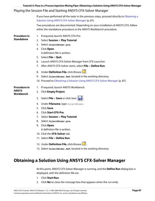 Tutorial 3: Flow in a Process Injection Mixing Pipe: Obtaining a Solution Using ANSYS CFX-Solver Manager

Playing the Session File and Starting ANSYS CFX-Solver Manager
                               If you have performed all the tasks in the previous steps, proceed directly to Obtaining a
                               Solution Using ANSYS CFX-Solver Manager (p. 87).
                               Two procedures are documented. Depending on your installation of ANSYS CFX, follow
                               either the standalone procedure or the ANSYS Workbench procedure.

Procedure in                   1. If required, launch ANSYS CFX-Pre.
Standalone                     2. Select Session > Play Tutorial.
                               3. Select InjectMixer.pre.
                               4. Click Open.
                                  A definition file is written.
                               5. Select File > Quit.
                               6. Launch ANSYS CFX-Solver Manager from CFX Launcher.
                               7. After ANSYS CFX-Solver starts, select File > Define Run.

                               8. Under Definition File, click Browse                              .
                               9. Select InjectMixer.def, located in the working directory.
                               10. Proceed to Obtaining a Solution Using ANSYS CFX-Solver Manager (p. 87).

Procedure in                   1. If required, launch ANSYS Workbench.
ANSYS                          2. Click Empty Project.
Workbench
                               3. Select File > Save or click Save                             .

                               4. Under Filename, type InjectMixer.
                               5. Click Save.
                               6. Click Start CFX-Pre.
                               7. Select Session > Play Tutorial.
                               8. Select InjectMixer.pre.
                               9. Click Open.
                                  A definition file is written.
                               10. Click the CFX-Solver tab.
                               11. Select File > Define Run.

                               12. Under Definition File, click Browse                             .
                               13. Select InjectMixer.def, located in the working directory.



Obtaining a Solution Using ANSYS CFX-Solver Manager
                               At this point, ANSYS CFX-Solver Manager is running, and the Define Run dialog box is
                               displayed, with the definition file set.
                               1. Click Start Run.
                               2. Click No to close the message box that appears when the run ends.

ANSYS CFX Tutorials. ANSYS CFX Release 11.0. © 1996-2006 ANSYS Europe, Ltd. All rights reserved.                   Page 87
Contains proprietary and confidential information of ANSYS, Inc. and its subsidiaries and affiliates.
 