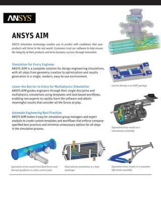 ANSYS simulation technology enables you to predict with conﬁdence that your
products will thrive in the real world. Customers trust our software to help ensure
the integrity of their products and drive business success through innovation.
ANSYS AIM
Simulation for Every Engineer
ANSYS AIM is a complete solution for design engineering simulations,
with all steps from geometry creation to optimization and results
generation in a single, modern, easy-to-use environment.
Lower the Barrier to Entry for Multiphysics Simulation
ANSYS AIM guides engineers through their single discipline and
multiphysics simulations using templates and task-based workﬂows,
enabling non-experts to rapidly learn the software and obtain
meaningful results that consider all the forces at play.
Automate Engineering Best Practices
ANSYS AIM makes it easy for simulation group managers and expert
analysts to create custom templates and workﬂows that enforce company-
speciﬁed best practices and minimize unnecessary options for all steps
in the simulation process.
Equivalent stress results in a mountain
bike frame assembly
Equivalent stress results from ﬂuid forces and
thermal gradients in a ﬂow control valve
Fluid velocity streamlines in a heat
exchanger
Current density in an IGBT package
Equivalent stress results in a
transmission assembly
 