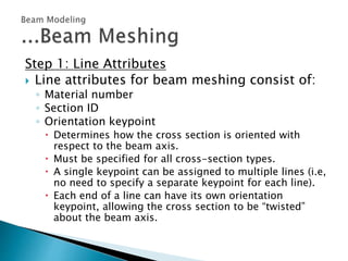 Step 1: Line Attributes
 Line attributes for beam meshing consist of:
◦ Material number
◦ Section ID
◦ Orientation keypoint
 Determines how the cross section is oriented with
respect to the beam axis.
 Must be specified for all cross-section types.
 A single keypoint can be assigned to multiple lines (i.e,
no need to specify a separate keypoint for each line).
 Each end of a line can have its own orientation
keypoint, allowing the cross section to be “twisted”
about the beam axis.
 