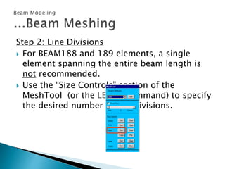 Step 2: Line Divisions
 For BEAM188 and 189 elements, a single
element spanning the entire beam length is
not recommended.
 Use the “Size Controls” section of the
MeshTool (or the LESIZE command) to specify
the desired number of line divisions.
 