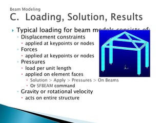  Typical loading for beam models consists of:
◦ Displacement constraints
 applied at keypoints or nodes
◦ Forces
 applied at keypoints or nodes
◦ Pressures
 load per unit length
 applied on element faces
 Solution > Apply > Pressures > On Beams
 Or SFBEAM command
◦ Gravity or rotational velocity
 acts on entire structure
 