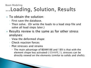  To obtain the solution:
◦ First save the database.
◦ Then solve. (Or write the loads to a load step file and
solve all load steps later.)
 Results review is the same as for other stress
analyses:
◦ View the deformed shape
◦ Check reaction forces
◦ Plot stresses and strains
 The main advantage of BEAM188 and 189 is that with the
element shape key activated (/ESHAPE,1), stresses can be
directly viewed on the elements (similar to solids and shells).
 